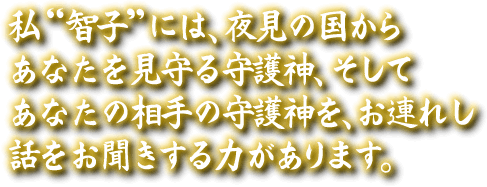 私“智子”には、夜見の国からあなたを見守る守護神、そしてあなたの相手の守護神を、お連れし話をお聞きする力があります。