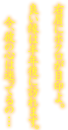 右眉にホクロが目印よ。良い縁は半年後に訪れます。今、彼の心は迷ってる…